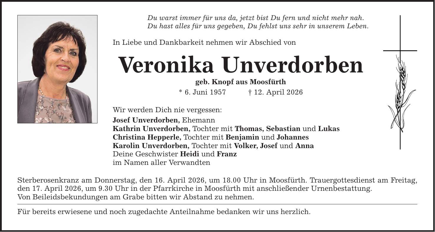 Du warst immer für uns da, jetzt bist Du fern und nicht mehr nah. Du hast alles für uns gegeben, Du fehlst uns sehr in unserem Leben. In Liebe und Dankbarkeit nehmen wir Abschied von Veronika Unverdorben geb. Knopf aus Moosfürth * 6. Juni 1957 _ 12. April 2026 Wir werden Dich nie vergessen: Josef Unverdorben, Ehemann Kathrin Unverdorben, Tochter mit Thomas, Sebastian und Lukas Christina Hepperle, Tochter mit Benjamin und Johannes Karolin Unverdorben, Tochter mit Volker, Josef und Anna Deine Geschwister Heidi und Franz im Namen aller Verwandten Sterberosenkranz am Donnerstag, den 16. April 2026, um 18.00 Uhr in Moosfürth. Trauergottesdienst am Freitag, den 17. April 2026, um 9.30 Uhr in der Pfarrkirche in Moosfürth mit anschließender Urnenbestattung. Von Beileidsbekundungen am Grabe bitten wir Abstand zu nehmen. Für bereits erwiesene und noch zugedachte Anteilnahme bedanken wir uns herzlich.