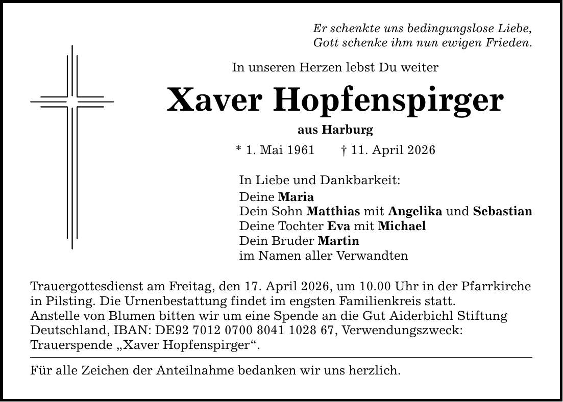 Er schenkte uns bedingungslose Liebe, Gott schenke ihm nun ewigen Frieden. In unseren Herzen lebst Du weiter Xaver Hopfenspirger aus Harburg * 1. Mai 1961 _ 11. April 2026 In Liebe und Dankbarkeit: Deine Maria Dein Sohn Matthias mit Angelika und Sebastian Deine Tochter Eva mit Michael Dein Bruder Martin im Namen aller Verwandten Trauergottesdienst am Freitag, den 17. April 2026, um 10.00 Uhr in der Pfarrkirche in Pilsting. Die Urnenbestattung findet im engsten Familienkreis statt. Anstelle von Blumen bitten wir um eine Spende an die Gut Aiderbichl Stiftung Deutschland, IBAN: DE***, Verwendungszweck: Trauerspende 