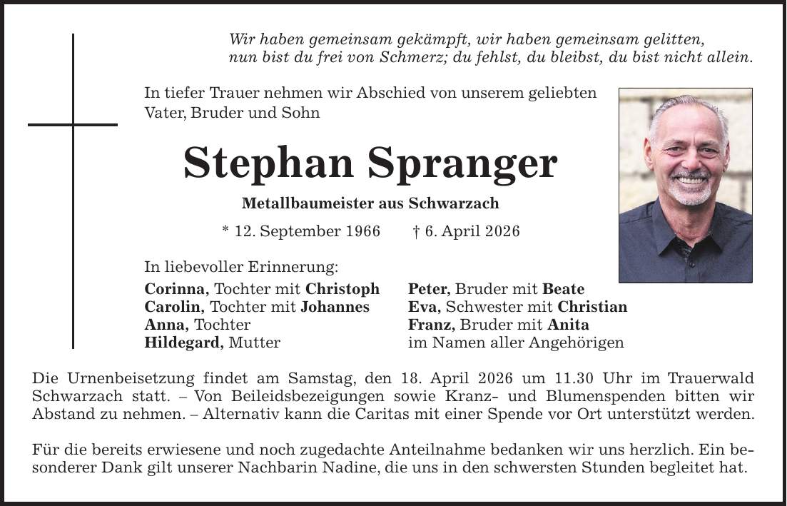 Wir haben gemeinsam gekämpft, wir haben gemeinsam gelitten, nun bist du frei von Schmerz; du fehlst, du bleibst, du bist nicht allein. In tiefer Trauer nehmen wir Abschied von unserem geliebten Vater, Bruder und Sohn Stephan Spranger Metallbaumeister aus Schwarzach * 12. September 1966 + 6. April 2026 In liebevoller Erinnerung: Corinna, Tochter mit Christoph Peter, Bruder mit Beate Carolin, Tochter mit Johannes Eva, Schwester mit Christian Anna, Tochter Franz, Bruder mit Anita Hildegard, Mutter im Namen aller Angehörigen Die Urnenbeisetzung findet am Samstag, den 18. April 2026 um 11.30 Uhr im Trauerwald Schwarzach statt. - Von Beileidsbezeigungen sowie Kranz- und Blumenspenden bitten wir Abstand zu nehmen. - Alternativ kann die Caritas mit einer Spende vor Ort unterstützt werden. Für die bereits erwiesene und noch zugedachte Anteilnahme bedanken wir uns herzlich. Ein besonderer Dank gilt unserer Nachbarin Nadine, die uns in den schwersten Stunden begleitet hat.
