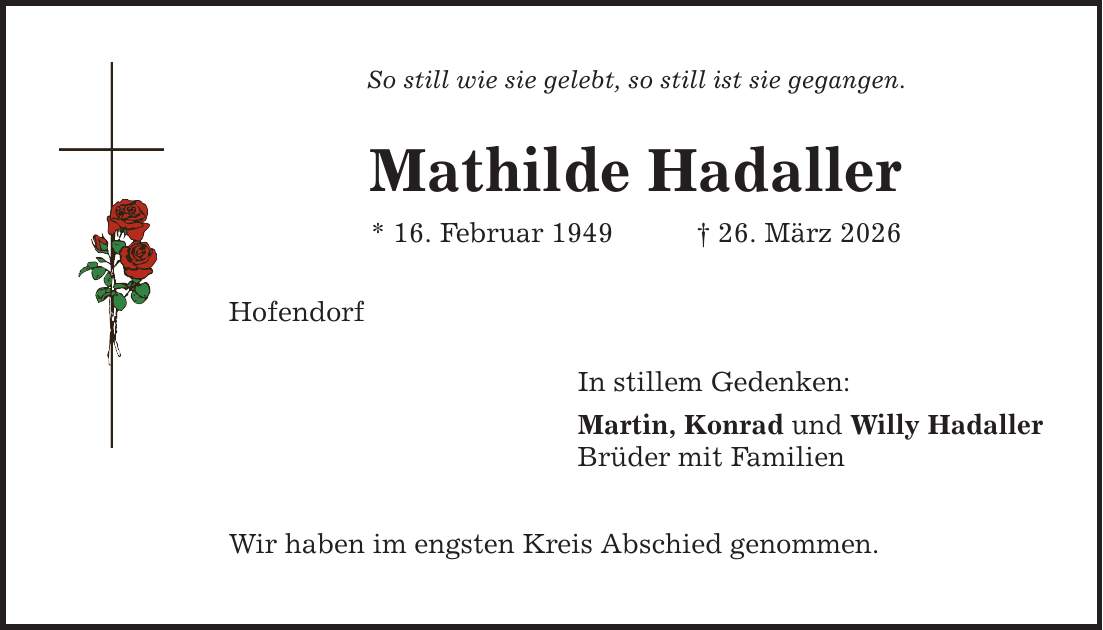 So still wie sie gelebt, so still ist sie gegangen. Mathilde Hadaller * 16. Februar 1949 _ 26. März 2026 Hofendorf In stillem Gedenken: Martin, Konrad und Willy Hadaller Brüder mit Familien Wir haben im engsten Kreis Abschied genommen.