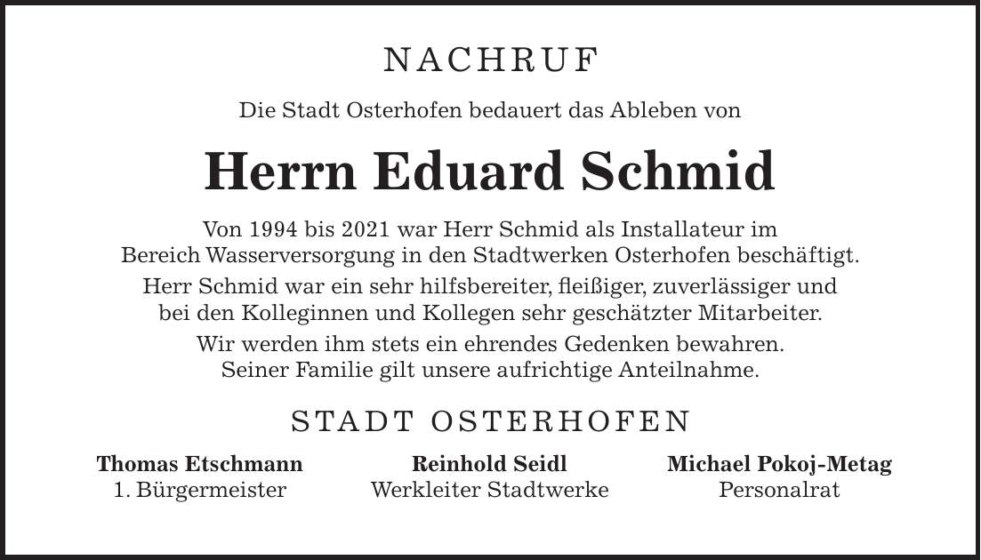 NACHRUF Die Stadt Osterhofen bedauert das Ableben von Herrn Eduard Schmid Von 1994 bis 2021 war Herr Schmid als Installateur im Bereich Wasserversorgung in den Stadtwerken Osterhofen beschäftigt. Herr Schmid war ein sehr hilfsbereiter, fleißiger, zuverlässiger und bei den Kolleginnen und Kollegen sehr geschätzter Mitarbeiter. Wir werden ihm stets ein ehrendes Gedenken bewahren. Seiner Familie gilt unsere aufrichtige Anteilnahme. STADT OSTERHOFENThomas Etschmann 1. Bürgermeister Reinhold Seidl Werkleiter Stadtwerke Michael Pokoj-Metag Personalrat