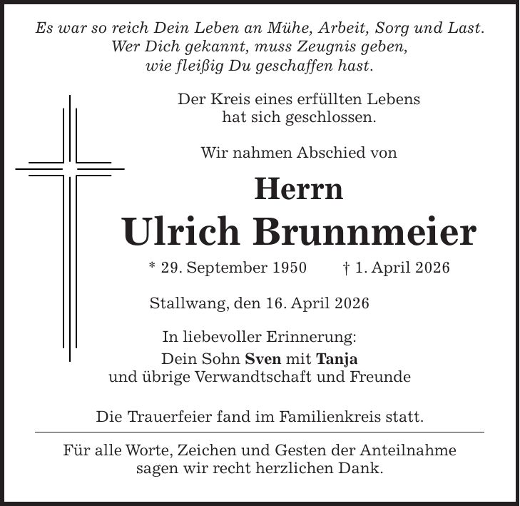  Es war so reich Dein Leben an Mühe, Arbeit, Sorg und Last. Wer Dich gekannt, muss Zeugnis geben, wie fleißig Du geschaffen hast. Der Kreis eines erfüllten Lebens hat sich geschlossen. Wir nahmen Abschied von Herrn Ulrich Brunnmeier * 29. September 1950 + 1. April 2026 Stallwang, den 16. April 2026 In liebevoller Erinnerung: Dein Sohn Sven mit Tanja und übrige Verwandtschaft und Freunde Die Trauerfeier fand im Familienkreis statt. Für alle Worte, Zeichen und Gesten der Anteilnahme sagen wir recht herzlichen Dank.