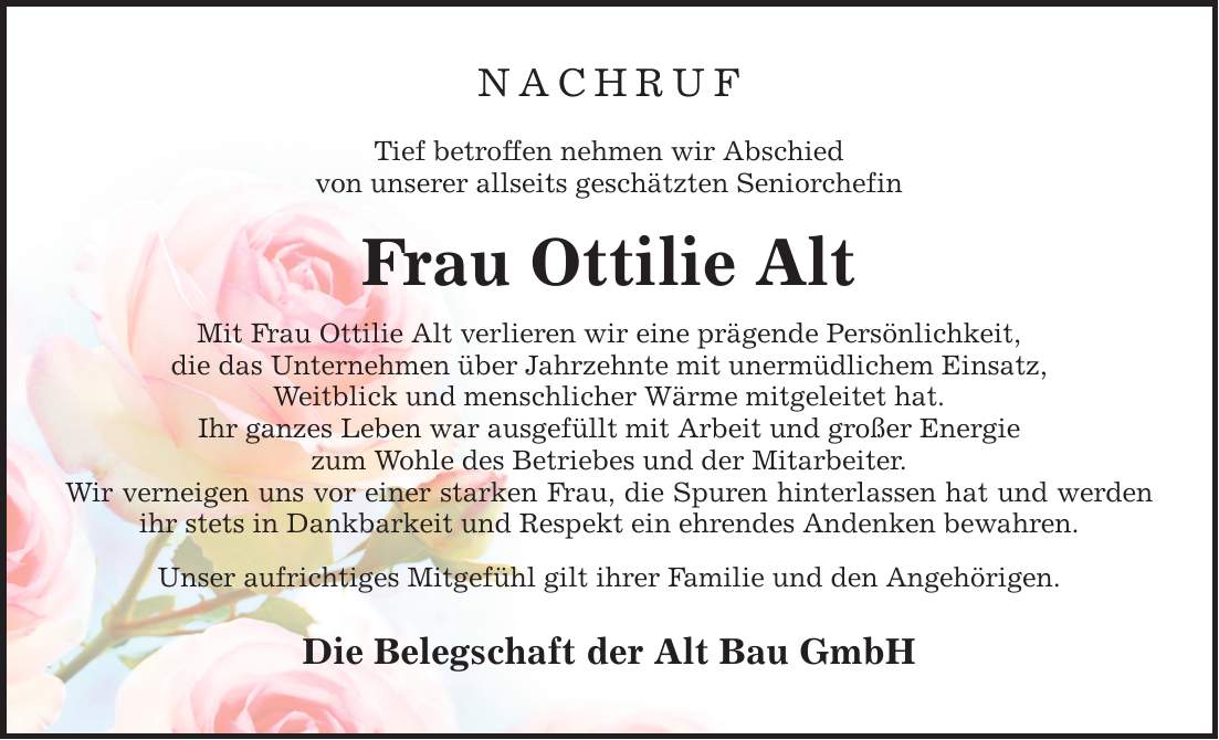 NACHRUF Tief betroffen nehmen wir Abschied von unserer allseits geschätzten Seniorchefin Frau Ottilie Alt Mit Frau Ottilie Alt verlieren wir eine prägende Persönlichkeit, die das Unternehmen über Jahrzehnte mit unermüdlichem Einsatz, Weitblick und menschlicher Wärme mitgeleitet hat. Ihr ganzes Leben war ausgefüllt mit Arbeit und großer Energie zum Wohle des Betriebes und der Mitarbeiter. Wir verneigen uns vor einer starken Frau, die Spuren hinterlassen hat und werden ihr stets in Dankbarkeit und Respekt ein ehrendes Andenken bewahren. Unser aufrichtiges Mitgefühl gilt ihrer Familie und den Angehörigen. Die Belegschaft der Alt Bau GmbH