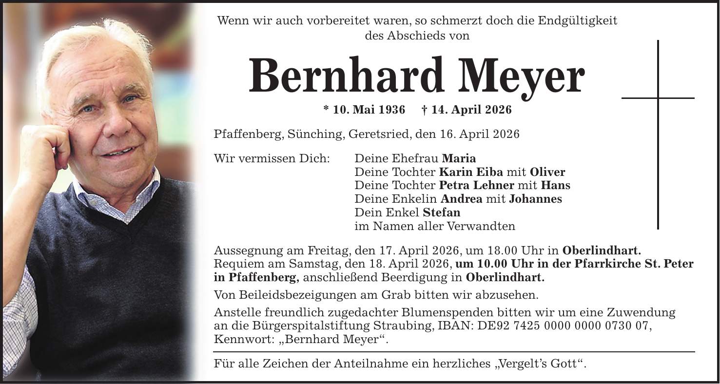 Wenn wir auch vorbereitet waren, so schmerzt doch die Endgültigkeit des Abschieds von Bernhard Meyer * 10. Mai 1936 + 14. April 2026 Pfaffenberg, Sünching, Geretsried, den 16. April 2026 Wir vermissen Dich: Deine Ehefrau Maria Deine Tochter Karin Eiba mit Oliver Deine Tochter Petra Lehner mit Hans Deine Enkelin Andrea mit Johannes Dein Enkel Stefan im Namen aller Verwandten Aussegnung am Freitag, den 17. April 2026, um 18.00 Uhr in Oberlindhart. Requiem am Samstag, den 18. April 2026, um 10.00 Uhr in der Pfarrkirche St. Peter in Pfaffenberg, anschließend Beerdigung in Oberlindhart. Von Beileidsbezeigungen am Grab bitten wir abzusehen. Anstelle freundlich zugedachter Blumenspenden bitten wir um eine Zuwendung an die Bürgerspitalstiftung Straubing, IBAN: DE***, Kennwort: 'Bernhard Meyer'. Für alle Zeichen der Anteilnahme ein herzliches 'Vergelt's Gott'.