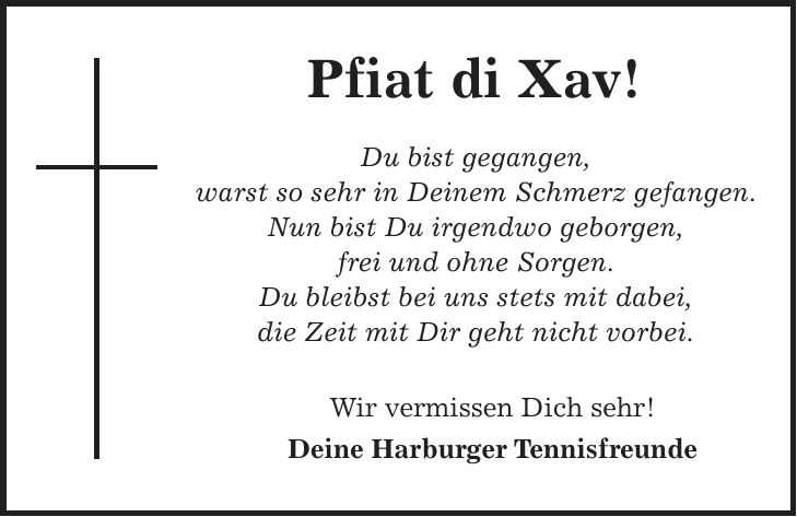 Pfiat di Xav! Du bist gegangen, warst so sehr in Deinem Schmerz gefangen. Nun bist Du irgendwo geborgen, frei und ohne Sorgen. Du bleibst bei uns stets mit dabei, die Zeit mit Dir geht nicht vorbei. Wir vermissen Dich sehr! Deine Harburger Tennisfreunde