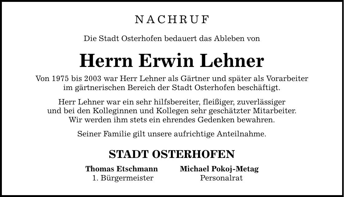 NACHRUF Die Stadt Osterhofen bedauert das Ableben von Herrn Erwin Lehner Von 1975 bis 2003 war Herr Lehner als Gärtner und später als Vorarbeiter im gärtnerischen Bereich der Stadt Osterhofen beschäftigt. Herr Lehner war ein sehr hilfsbereiter, fleißiger, zuverlässiger und bei den Kolleginnen und Kollegen sehr geschätzter Mitarbeiter. Wir werden ihm stets ein ehrendes Gedenken bewahren. Seiner Familie gilt unsere aufrichtige Anteilnahme. STADT OSTERHOFEN Thomas Etschmann 1. Bürgermeister Michael Pokoj-Metag Personalrat