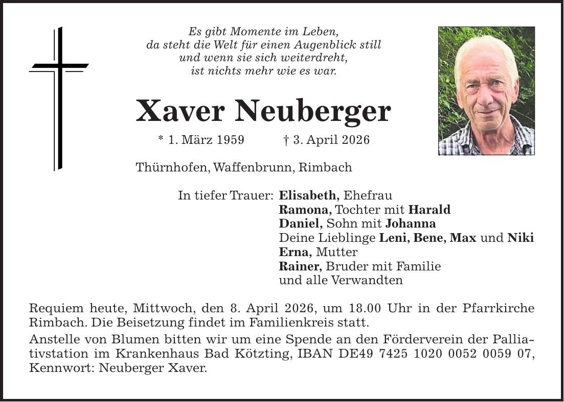 Es gibt Momente im Leben, da steht die Welt für einen Augenblick still und wenn sie sich weiterdreht, ist nichts mehr wie es war. Xaver Neuberger * 1. März 1959 + 3. April 2026 Thürnhofen, Waffenbrunn, Rimbach In tiefer Trauer: Elisabeth, Ehefrau Ramona, Tochter mit Harald Daniel, Sohn mit Johanna Deine Lieblinge Leni, Bene, Max und Niki Erna, Mutter Rainer, Bruder mit Familie und alle Verwandten Requiem heute, Mittwoch, den 8. April 2026, um 18.00 Uhr in der Pfarrkirche Rimbach. Die Beisetzung findet im Familienkreis statt. Anstelle von Blumen bitten wir um eine Spende an den Förderverein der Palliativstation im Krankenhaus Bad Kötzting, IBAN DE***, Kennwort: Neuberger Xaver.