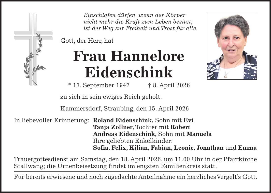 Einschlafen dürfen, wenn der Körper nicht mehr die Kraft zum Leben besitzt, ist der Weg zur Freiheit und Trost für alle. Gott, der Herr, hat Frau Hannelore Eidenschink * 17. September 1947 + 8. April 2026 zu sich in sein ewiges Reich geholt. Kammersdorf, Straubing, den 15. April 2026 In liebevoller Erinnerung: Roland Eidenschink, Sohn mit Evi Tanja Zollner, Tochter mit Robert Andreas Eidenschink, Sohn mit Manuela Ihre geliebten Enkelkinder: Sofia, Felix, Kilian, Fabian, Leonie, Jonathan und Emma Trauergottesdienst am Samstag, den 18. April 2026, um 11.00 Uhr in der Pfarrkirche Stallwang; die Urnenbeisetzung findet im engsten Familienkreis statt. Für bereits erwiesene und noch zugedachte Anteilnahme ein herzliches Vergelt's Gott.