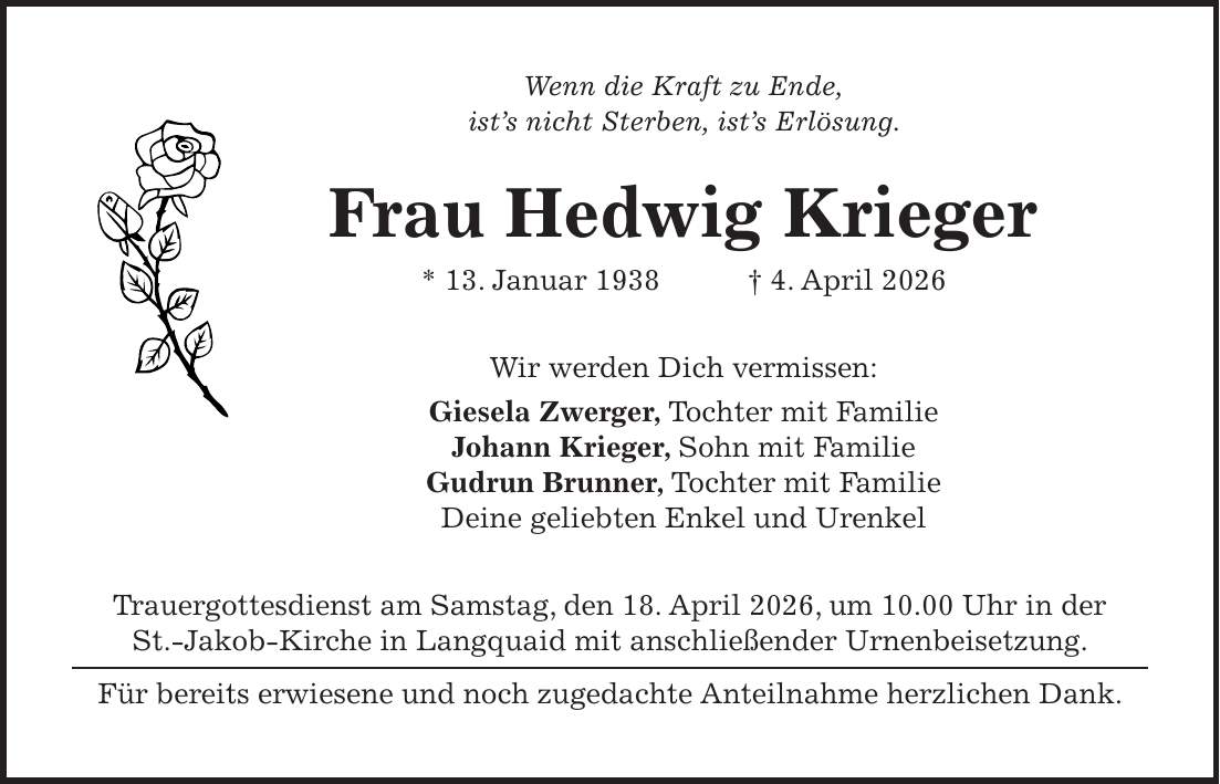 Wenn die Kraft zu Ende, ist's nicht Sterben, ist's Erlösung. Frau Hedwig Krieger * 13. Januar 1938 + 4. April 2026 Wir werden Dich vermissen: Giesela Zwerger, Tochter mit Familie Johann Krieger, Sohn mit Familie Gudrun Brunner, Tochter mit Familie Deine geliebten Enkel und Urenkel Trauergottesdienst am Samstag, den 18. April 2026, um 10.00 Uhr in der St.-Jakob-Kirche in Langquaid mit anschließender Urnenbeisetzung. Für bereits erwiesene und noch zugedachte Anteilnahme herzlichen Dank.