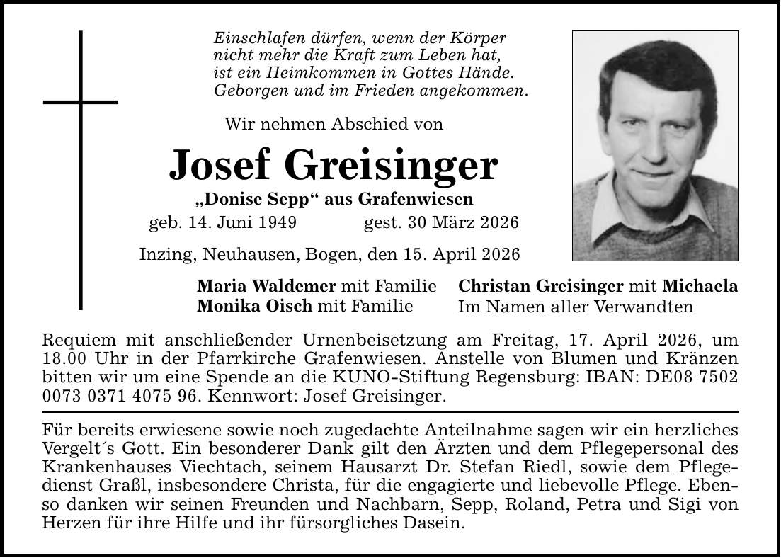Einschlafen dürfen, wenn der Körpernicht mehr die Kraft zum Leben hat,ist ein Heimkommen in Gottes Hände.Geborgen und im Frieden angekommen.Wir nehmen Abschied von Josef Greisinger