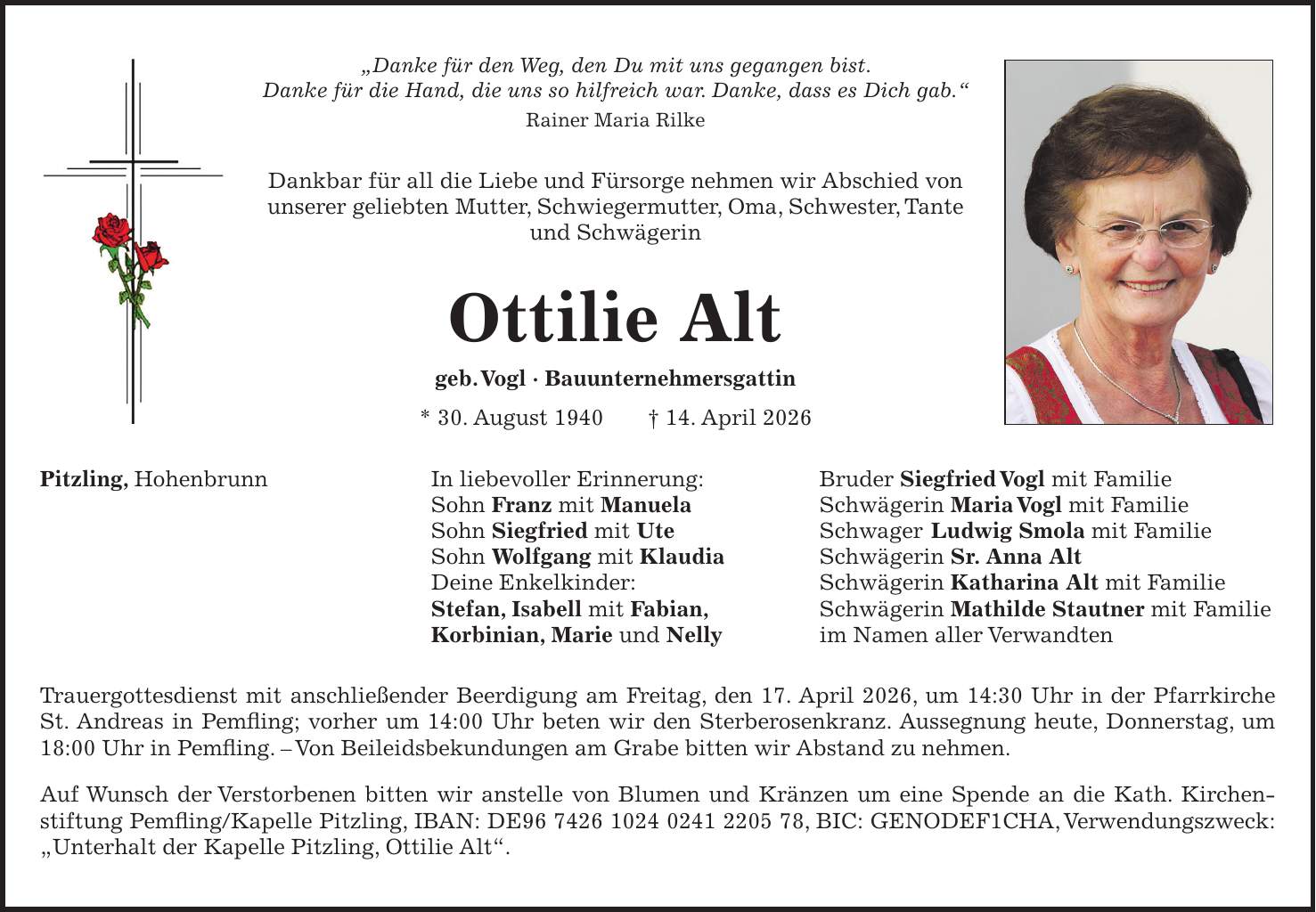 'Danke für den Weg, den Du mit uns gegangen bist. Danke für die Hand, die uns so hilfreich war. Danke, dass es Dich gab.' Rainer Maria Rilke Dankbar für all die Liebe und Fürsorge nehmen wir Abschied von unserer geliebten Mutter, Schwiegermutter, Oma, Schwester, Tante und Schwägerin Ottilie Alt geb. Vogl - Bauunternehmersgattin * 30. August 1940 + 14. April 2026 Pitzling, Hohenbrunn In liebevoller Erinnerung: Bruder Siegfried Vogl mit Familie Sohn Franz mit Manuela Schwägerin Maria Vogl mit Familie Sohn Siegfried mit Ute Schwager Ludwig Smola mit Familie Sohn Wolfgang mit Klaudia Schwägerin Sr. Anna Alt Deine Enkelkinder: Schwägerin Katharina Alt mit Familie Stefan, Isabell mit Fabian, Schwägerin Mathilde Stautner mit Familie Korbinian, Marie und Nelly im Namen aller Verwandten Trauergottesdienst mit anschließender Beerdigung am Freitag, den 17. April 2026, um 14:30 Uhr in der Pfarrkirche St. Andreas in Pemfling; vorher um 14:00 Uhr beten wir den Sterberosenkranz. Aussegnung heute, Donnerstag, um 18:00 Uhr in Pemfling. - Von Beileidsbekundungen am Grabe bitten wir Abstand zu nehmen. Auf Wunsch der Verstorbenen bitten wir anstelle von Blumen und Kränzen um eine Spende an die Kath. Kirchenstiftung Pemfling/Kapelle Pitzling, IBAN: DE***, BIC: GENODEF1CHA, Verwendungszweck: 'Unterhalt der Kapelle Pitzling, Ottilie Alt'.