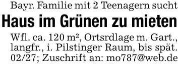Bayr. Familie mit 2 Teenagern sucht Haus im Grünen zu mieten Wfl. ca. 120 m², Ortsrdlage m. Gart., langfr., i. Pilstinger Raum, bis spät. 02/27; Zuschrift an: mo787@web.de