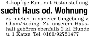 4-köpfige Fam. mit Festanstellungsucht Haus od. Wohnungzu mieten in näherer Umgebung v. Cham/Roding. Zu unserem Haushalt gehören ebenfalls 2 kl. Hunde u. 1 Katze. Tel. ***