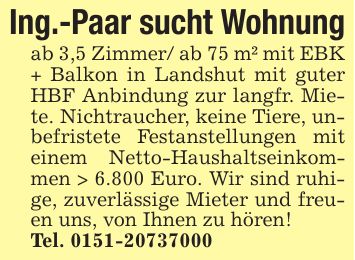 Ing.-Paar sucht Wohnungab 3,5 Zimmer/ ab 75 m² mit EBK + Balkon in Landshut mit guter HBF Anbindung zur langfr. Miete. Nichtraucher, keine Tiere, unbefristete Festanstellungen mit einem Netto-Haushaltseinkommen > 6.800 Euro. Wir sind ruhige, zuverlässige Mieter und freuen uns, von Ihnen zu hören!Tel. ***