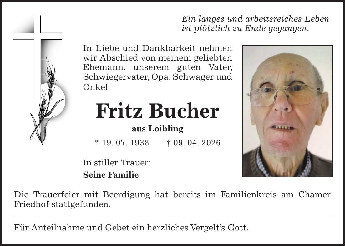 Ein langes und arbeitsreiches Leben ist plötzlich zu Ende gegangen. In Liebe und Dankbarkeit nehmen wir Abschied von meinem geliebten Ehemann, unserem guten Vater, Schwiegervater, Opa, Schwager und Onkel Fritz Bucher aus Loibling * 19. 07. 1938 + 09. 04. 2026 In stiller Trauer: Seine Familie Die Trauerfeier mit Beerdigung hat bereits im Familienkreis am Chamer Friedhof stattgefunden. Für Anteilnahme und Gebet ein herzliches Vergelt's Gott.