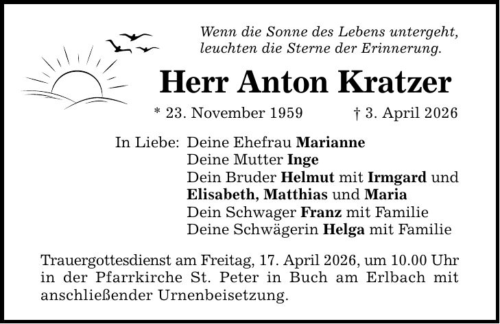 Wenn die Sonne des Lebens untergeht, leuchten die Sterne der Erinnerung. In Liebe: Herr Anton Kratzer * 23. November 1959 _ 3. April 2026 Deine Ehefrau Marianne Deine Mutter Inge Dein Bruder Helmut mit Irmgard und Elisabeth, Matthias und Maria Dein Schwager Franz mit Familie Deine Schwägerin Helga mit Familie Trauergottesdienst am Freitag, 17. April 2026, um 10.00 Uhr in der Pfarrkirche St. Peter in Buch am Erlbach mit anschließender Urnenbeisetzung.