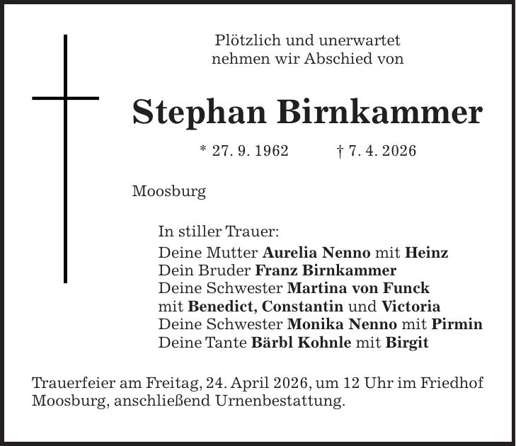 Plötzlich und unerwartet nehmen wir Abschied von Stephan Birnkammer * 27. 9. 1962 + 7. 4. 2026 Moosburg In stiller Trauer: Deine Mutter Aurelia Nenno mit Heinz Dein Bruder Franz Birnkammer Deine Schwester Martina von Funck mit Benedict, Constantin und Victoria Deine Schwester Monika Nenno mit Pirmin Deine Tante Bärbl Kohnle mit Birgit Trauerfeier am Freitag, 24. April 2026, um 12 Uhr im Friedhof Moosburg, anschließend Urnenbestattung.