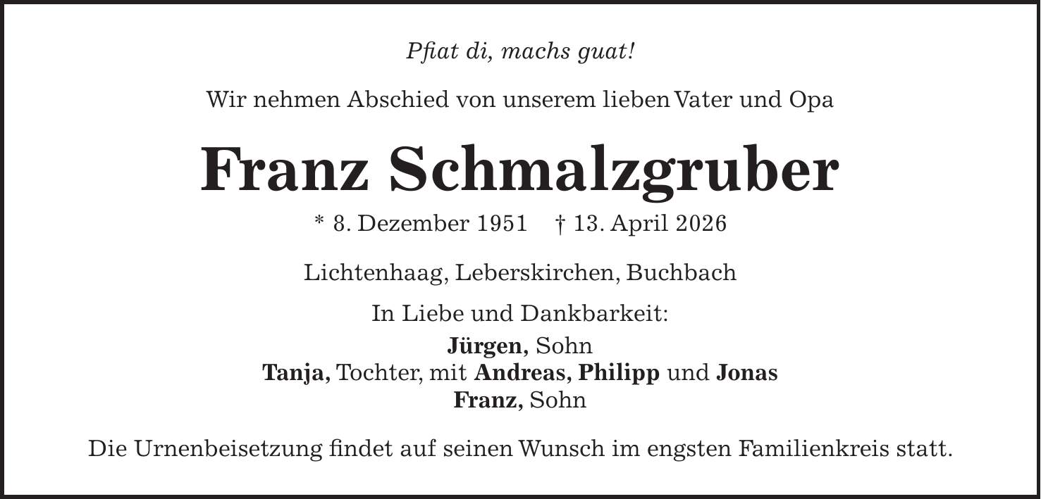 Pfiat di, machs guat! Wir nehmen Abschied von unserem lieben Vater und Opa Franz Schmalzgruber * 8. Dezember 1951 + 13. April 2026 Lichtenhaag, Leberskirchen, Buchbach In Liebe und Dankbarkeit: Jürgen, Sohn Tanja, Tochter, mit Andreas, Philipp und Jonas Franz, Sohn Die Urnenbeisetzung findet auf seinen Wunsch im engsten Familienkreis statt. 