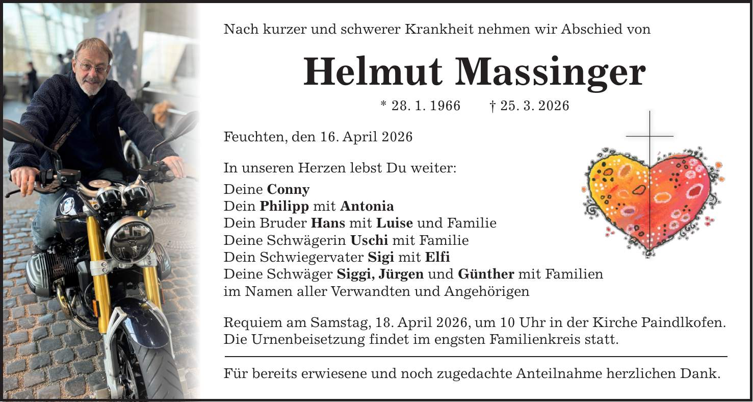 Nach kurzer und schwerer Krankheit nehmen wir Abschied von Helmut Massinger * 28. 1. 1966 + 25. 3. 2026 Feuchten, den 16. April 2026 In unseren Herzen lebst Du weiter: Deine Conny Dein Philipp mit Antonia Dein Bruder Hans mit Luise und Familie Deine Schwägerin Uschi mit Familie Dein Schwiegervater Sigi mit Elfi Deine Schwäger Siggi, Jürgen und Günther mit Familien im Namen aller Verwandten und Angehörigen Requiem am Samstag, 18. April 2026, um 10 Uhr in der Kirche Paindlkofen. Die Urnenbeisetzung findet im engsten Familienkreis statt. Für bereits erwiesene und noch zugedachte Anteilnahme herzlichen Dank.