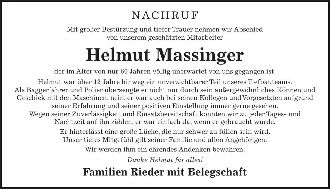NACHRUF Mit großer Bestürzung und tiefer Trauer nehmen wir Abschied von unserem geschätzten Mitarbeiter Helmut Massinger der im Alter von nur 60 Jahren völlig unerwartet von uns gegangen ist. Helmut war über 12 Jahre hinweg ein unverzichtbarer Teil unseres Tiefbauteams. Als Baggerfahrer und Polier überzeugte er nicht nur durch sein außergewöhnliches Können und Geschick mit den Maschinen, nein, er war auch bei seinen Kollegen und Vorgesetzten aufgrund seiner Erfahrung und seiner positiven Einstellung immer gerne gesehen. Wegen seiner Zuverlässigkeit und Einsatzbereitschaft konnten wir zu jeder Tages- und Nachtzeit auf ihn zählen, er war einfach da, wenn er gebraucht wurde. Er hinterlässt eine große Lücke, die nur schwer zu füllen sein wird. Unser tiefes Mitgefühl gilt seiner Familie und allen Angehörigen. Wir werden ihm ein ehrendes Andenken bewahren. Danke Helmut für alles! Familien Rieder mit Belegschaft