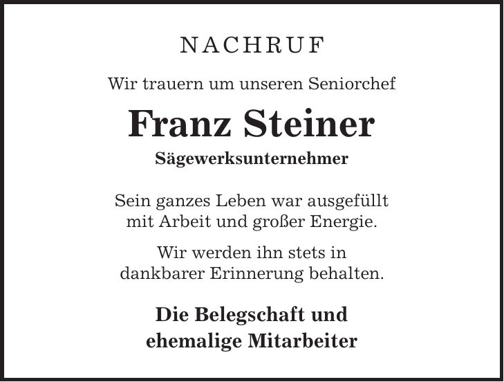Nachruf Wir trauern um unseren Seniorchef Franz Steiner Sägewerksunternehmer Sein ganzes Leben war ausgefüllt mit Arbeit und großer Energie. Wir werden ihn stets in dankbarer Erinnerung behalten. Die Belegschaft und ehemalige Mitarbeiter 