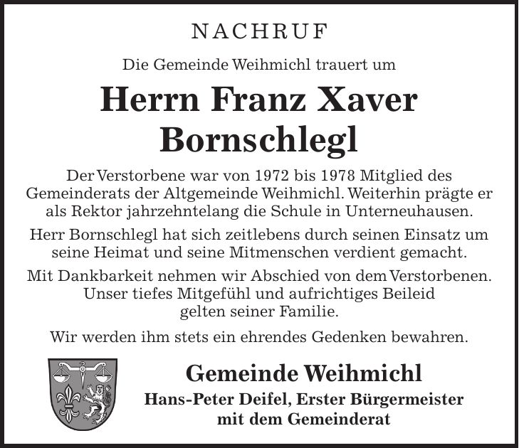 NACHRUF Die Gemeinde Weihmichl trauert um Herrn Franz Xaver Bornschlegl Der Verstorbene war von 1972 bis 1978 Mitglied des Gemeinderats der Altgemeinde Weihmichl. Weiterhin prägte er als Rektor jahrzehntelang die Schule in Unterneuhausen. Herr Bornschlegl hat sich zeitlebens durch seinen Einsatz um seine Heimat und seine Mitmenschen verdient gemacht. Mit Dankbarkeit nehmen wir Abschied von dem Verstorbenen. Unser tiefes Mitgefühl und aufrichtiges Beileid gelten seiner Familie. Wir werden ihm stets ein ehrendes Gedenken bewahren. Gemeinde Weihmichl Hans-Peter Deifel, Erster Bürgermeister mit dem Gemeinderat
