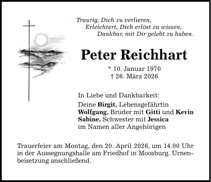 Traurig, Dich zu verlieren, Erleichtert, Dich erlöst zu wissen, Dankbar, mit Dir gelebt zu haben. Peter Reichhart * 10. Januar 1970 _ 26. März 2026 In Liebe und Dankbarkeit: Deine Birgit, Lebensgefährtin Wolfgang, Bruder mit Gitti und Kevin Sabine, Schwester mit Jessica im Namen aller Angehörigen Trauerfeier am Montag, den 20. April 2026, um 14.00 Uhr in der Aussegnungshalle am Friedhof in Moosburg. Urnenbeisetzung anschließend.