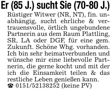 Er (85 J.) sucht Sie (70-80 J.)Rüstiger Witwer (NR, NT), fin. unabhängig, sucht ehrliche & vertrauensvolle, örtlich ungebundene Partnerin aus dem Raum Plattling, SR, LA oder DGF, für eine gem. Zukunft. Schöne Whg. vorhanden. Ich bin sehr heimatverbunden und wünsche mir eine liebevolle Partnerin, die gerne kocht und mit der ich die Einsamkeit teilen & das restliche Leben genießen kann._ *** (keine PV)
