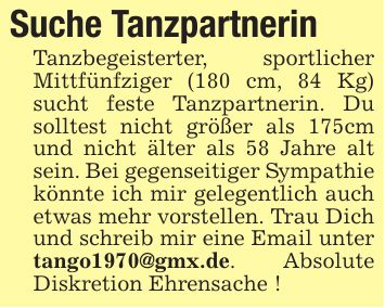 Suche TanzpartnerinTanzbegeisterter, sportlicher Mittfünfziger (180 cm, 84 Kg) sucht feste Tanzpartnerin. Du solltest nicht größer als 175cm und nicht älter als 58 Jahre alt sein. Bei gegenseitiger Sympathie könnte ich mir gelegentlich auch etwas mehr vorstellen. Trau Dich und schreib mir eine Email unter tango1970@gmx.de. Absolute Diskretion Ehrensache !