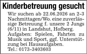 Kinderbetreuung gesuchtWir suchen ab 22.06.2026 an 2-3 Nachmittagen/Wo. eine zuverlässige Betreuung f. unsere 2 Jungs (6/11) in Landshut, Hofberg.Aufgaben: Spielen, Fahrten zu Musik und Sport, ggf. Unterstützung bei Hausaufgaben.Tel.: ***