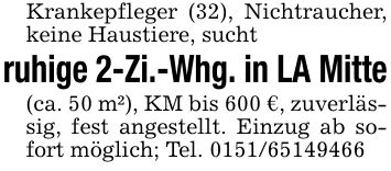 Krankepfleger (32), Nichtraucher, keine Haustiere, suchtruhige 2-Zi.-Whg. in LA Mitte(ca. 50 m²), KM bis 600 €, zuverlässig, fest angestellt. Einzug ab sofort möglich; Tel. ***
