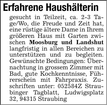 Erfahrene Haushälterin gesucht in Teilzeit, ca. 2-3 Tage/Wo, die Freude und Zeit hat, eine rüstige ältere Dame in Ihrem größeren Haus mit Garten zwischen Moosburg und Landshut langfristig in allen Bereichen zu unterstützen und zu begleiten. Gewünschte Bedingungen: Übernachtung in grossem Zimmer mit Bad, gute Kochkenntnisse, Führerschein mit Fahrpraxis. Zuschriften unter: ***Z Straubinger Tagblatt, Ludwigsplatz 32, 94315 Straubing