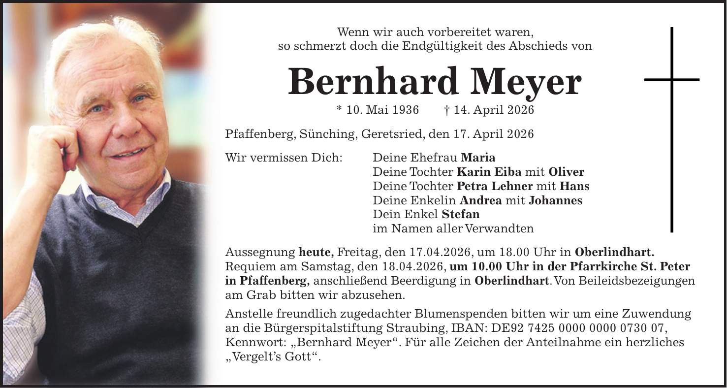 Wenn wir auch vorbereitet waren, so schmerzt doch die Endgültigkeit des Abschieds von Bernhard Meyer * 10. Mai 1936 + 14. April 2026 Pfaffenberg, Sünching, Geretsried, den 17. April 2026 Wir vermissen Dich: Deine Ehefrau Maria Deine Tochter Karin Eiba mit Oliver Deine Tochter Petra Lehner mit Hans Deine Enkelin Andrea mit Johannes Dein Enkel Stefan im Namen aller Verwandten Aussegnung heute, Freitag, den 17.04.2026, um 18.00 Uhr in Oberlindhart. Requiem am Samstag, den 18.04.2026, um 10.00 Uhr in der Pfarrkirche St. Peter in Pfaffenberg, anschließend Beerdigung in Oberlindhart. Von Beileidsbezeigungen am Grab bitten wir abzusehen. Anstelle freundlich zugedachter Blumenspenden bitten wir um eine Zuwendung an die Bürgerspitalstiftung Straubing, IBAN: DE***, Kennwort: 'Bernhard Meyer'. Für alle Zeichen der Anteilnahme ein herzliches 'Vergelt's Gott'.