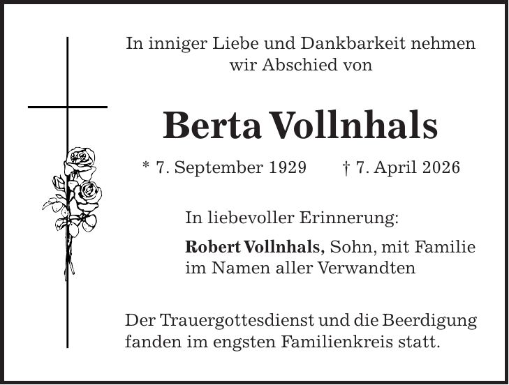 In inniger Liebe und Dankbarkeit nehmen wir Abschied von Berta Vollnhals * 7. September 1929 + 7. April 2026 In liebevoller Erinnerung: Robert Vollnhals, Sohn, mit Familie im Namen aller Verwandten Der Trauergottesdienst und die Beerdigung fanden im engsten Familienkreis statt.