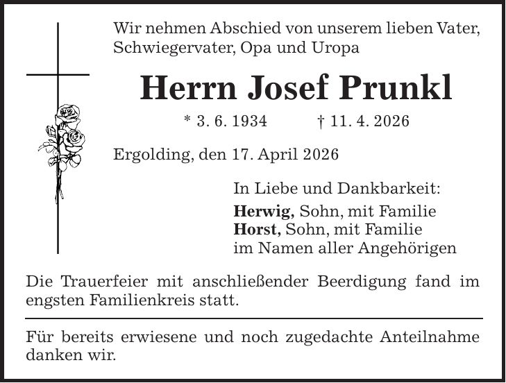 Wir nehmen Abschied von unserem lieben Vater, Schwiegervater, Opa und Uropa Herrn Josef Prunkl * 3. 6. 1934 + 11. 4. 2026 Ergolding, den 17. April 2026 In Liebe und Dankbarkeit: Herwig, Sohn, mit Familie Horst, Sohn, mit Familie im Namen aller Angehörigen Die Trauerfeier mit anschließender Beerdigung fand im engsten Familienkreis statt. Für bereits erwiesene und noch zugedachte Anteilnahme danken wir.