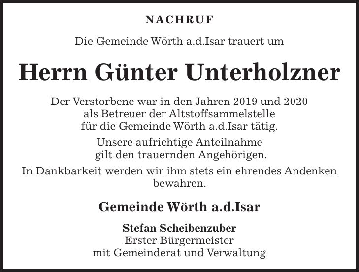 NACHRUF Die Gemeinde Wörth a.d.Isar trauert um Herrn Günter Unterholzner Der Verstorbene war in den Jahren 2019 und 2020 als Betreuer der Altstoffsammelstelle für die Gemeinde Wörth a.d.Isar tätig. Unsere aufrichtige Anteilnahme gilt den trauernden Angehörigen. In Dankbarkeit werden wir ihm stets ein ehrendes Andenken bewahren. Gemeinde Wörth a.d.Isar Stefan Scheibenzuber Erster Bürgermeister mit Gemeinderat und Verwaltung