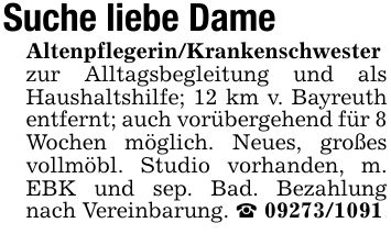 Suche liebe DameAltenpflegerin/Krankenschwester zur Alltagsbegleitung und als Haushaltshilfe; 12 km v. Bayreuth entfernt; auch vorübergehend für 8 Wochen möglich. Neues, großes vollmöbl. Studio vorhanden, m. EBK und sep. Bad. Bezahlung nach Vereinbarung. _ ***