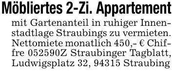 Möbliertes 2-Zi. Appartementmit Gartenanteil in ruhiger Innenstadtlage Straubings zu vermieten. Nettomiete monatlich 450,- € Chiffre ***Z Straubinger Tagblatt, Ludwigsplatz 32, 94315 Straubing