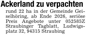Ackerland zu verpachten rund 22 ha in der Gemeinde Geiselhöring, ab Ende 2026, seriöse Preis Angebote unter ***Z Straubinger Tagblatt, Ludwigsplatz 32, 94315 Straubing