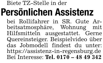 Biete TZ-Stelle in der Persönlichen Assistenz bei Rollifahrer in SR. Gute Arbeitsatmosphäre, Wohnung mit Hilfsmitteln ausgestattet. Gerne Quereinsteiger. Beispielvideo über das Jobmodell findest du unter: https://assistenz-in-regensburg.deBei Interesse: Tel. ***
