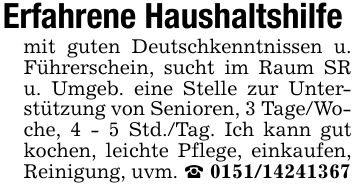Erfahrene Haushaltshilfe mit guten Deutschkenntnissen u. Führerschein, sucht im Raum SR u. Umgeb. eine Stelle zur Unterstützung von Senioren, 3 Tage/Woche, 4 - 5 Std./Tag. Ich kann gut kochen, leichte Pflege, einkaufen, Reinigung, uvm. _ ***