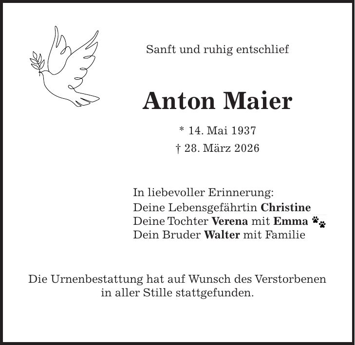 Sanft und ruhig entschlief Anton Maier * 14. Mai 1937 + 28. März 2026 In liebevoller Erinnerung: Deine Lebensgefährtin Christine Deine Tochter Verena mit Emma Dein Bruder Walter mit Familie Die Urnenbestattung hat auf Wunsch des Verstorbenen in aller Stille stattgefunden.