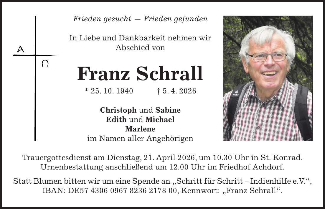 Frieden gesucht - Frieden gefunden In Liebe und Dankbarkeit nehmen wir Abschied von Franz Schrall * 25. 10. 1940 + 5. 4. 2026 Christoph und Sabine Edith und Michael Marlene im Namen aller Angehörigen Trauergottesdienst am Dienstag, 21. April 2026, um 10.30 Uhr in St. Konrad. Urnenbestattung anschließend um 12.00 Uhr im Friedhof Achdorf. Statt Blumen bitten wir um eine Spende an 'Schritt für Schritt - Indienhilfe e.V.', IBAN: DE***, Kennwort: 'Franz Schrall'.