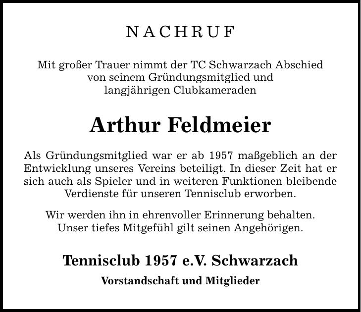 NACHRUF Mit großer Trauer nimmt der TC Schwarzach Abschied von seinem Gründungsmitglied und langjährigen Clubkameraden Arthur Feldmeier Als Gründungsmitglied war er ab 1957 maßgeblich an der Entwicklung unseres Vereins beteiligt. In dieser Zeit hat er sich auch als Spieler und in weiteren Funktionen bleibende Verdienste für unseren Tennisclub erworben. Wir werden ihn in ehrenvoller Erinnerung behalten. Unser tiefes Mitgefühl gilt seinen Angehörigen. Tennisclub 1957 e.V. Schwarzach Vorstandschaft und Mitglieder