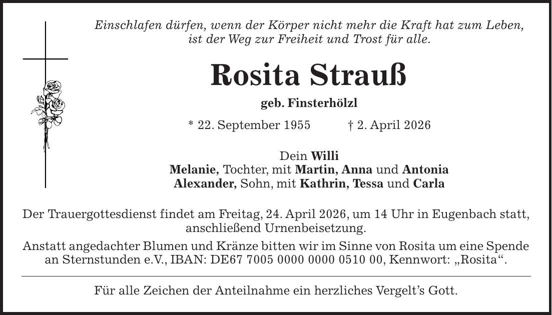 Einschlafen dürfen, wenn der Körper nicht mehr die Kraft hat zum Leben, ist der Weg zur Freiheit und Trost für alle. Rosita Strauß geb. Finsterhölzl * 22. September 1955 + 2. April 2026 Dein Willi Melanie, Tochter, mit Martin, Anna und Antonia Alexander, Sohn, mit Kathrin, Tessa und Carla Der Trauergottesdienst findet am Freitag, 24. April 2026, um 14 Uhr in Eugenbach statt, anschließend Urnenbeisetzung. Anstatt angedachter Blumen und Kränze bitten wir im Sinne von Rosita um eine Spende an Sternstunden e.V., IBAN: DE***, Kennwort: 'Rosita'. Für alle Zeichen der Anteilnahme ein herzliches Vergelt's Gott.