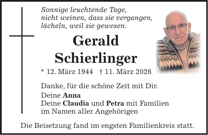 Sonnige leuchtende Tage, nicht weinen, dass sie vergangen, lächeln, weil sie gewesen. Gerald Schierlinger * 12. März 1944 + 11. März 2026 Danke, für die schöne Zeit mit Dir. Deine Anna Deine Claudia und Petra mit Familien im Namen aller Angehörigen Die Beisetzung fand im engsten Familienkreis statt.