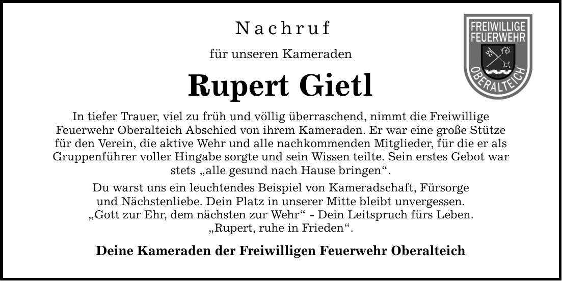 Nachruf für unseren Kameraden Rupert Gietl In tiefer Trauer, viel zu früh und völlig überraschend, nimmt die Freiwillige Feuerwehr Oberalteich Abschied von ihrem Kameraden. Er war eine große Stütze für den Verein, die aktive Wehr und alle nachkommenden Mitglieder, für die er als Gruppenführer voller Hingabe sorgte und sein Wissen teilte. Sein erstes Gebot war stets 
