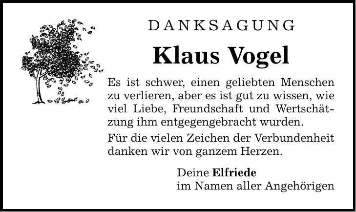 DANKSAGUNG Klaus Vogel Es ist schwer, einen geliebten Menschen zu verlieren, aber es ist gut zu wissen, wie viel Liebe, Freundschaft und Wertschätzung ihm entgegengebracht wurden. Für die vielen Zeichen der Verbundenheit danken wir von ganzem Herzen. Deine Elfriede im Namen aller Angehörigen
