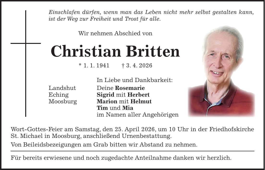 Einschlafen dürfen, wenn man das Leben nicht mehr selbst gestalten kann, ist der Weg zur Freiheit und Trost für alle. Wir nehmen Abschied von Christian Britten * 1. 1. 1941 + 3. 4. 2026 In Liebe und Dankbarkeit: Landshut Deine Rosemarie Eching Sigrid mit Herbert Moosburg Marion mit Helmut Tim und Mia im Namen aller Angehörigen Wort-Gottes-Feier am Samstag, den 25. April 2026, um 10 Uhr in der Friedhofskirche St. Michael in Moosburg, anschließend Urnenbestattung. Von Beileidsbezeigungen am Grab bitten wir Abstand zu nehmen. Für bereits erwiesene und noch zugedachte Anteilnahme danken wir herzlich.