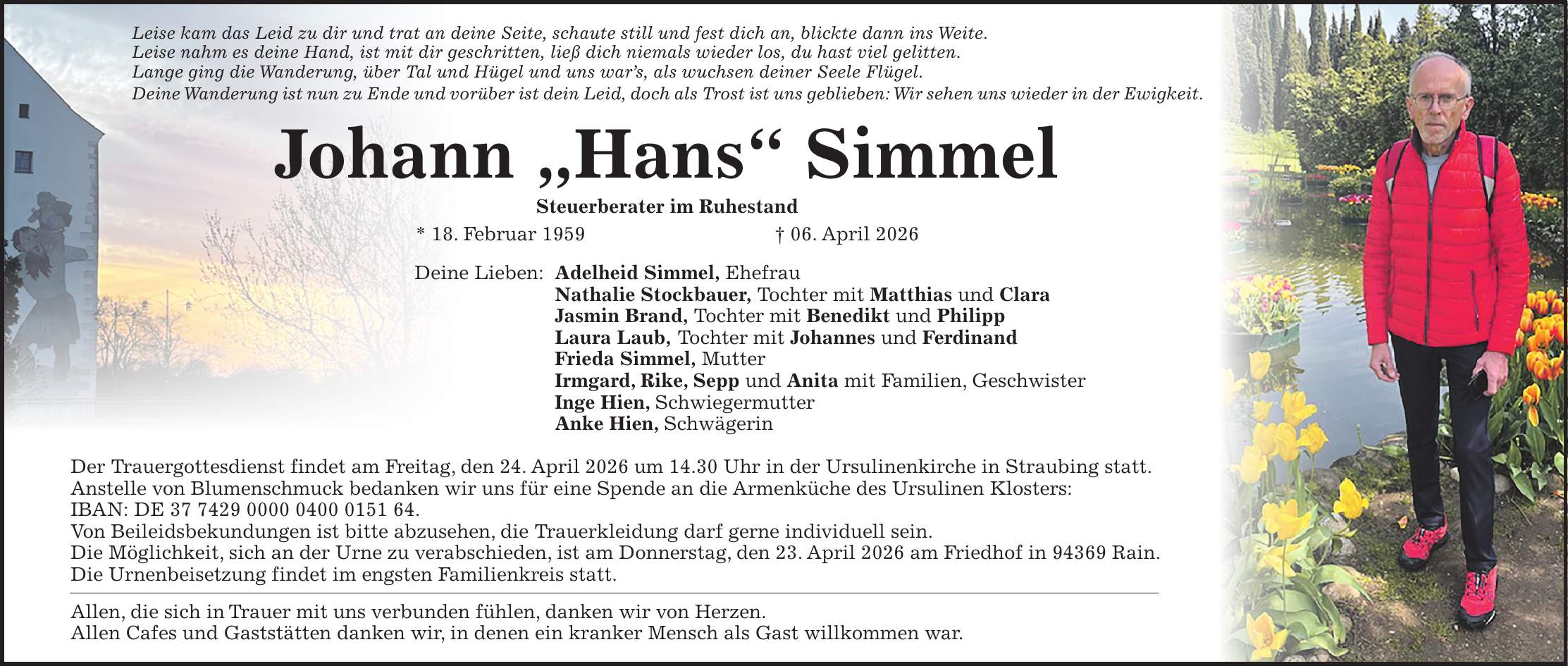 Leise kam das Leid zu dir und trat an deine Seite, schaute still und fest dich an, blickte dann ins Weite. Leise nahm es deine Hand, ist mit dir geschritten, ließ dich niemals wieder los, du hast viel gelitten. Lange ging die Wanderung, über Tal und Hügel und uns war's, als wuchsen deiner Seele Flügel. Deine Wanderung ist nun zu Ende und vorüber ist dein Leid, doch als Trost ist uns geblieben: Wir sehen uns wieder in der Ewigkeit. Johann 'Hans' Simmel Steuerberater im Ruhestand * 18. Februar 1959 + 06. April 2026 Deine Lieben: Adelheid Simmel, Ehefrau Nathalie Stockbauer, Tochter mit Matthias und Clara Jasmin Brand, Tochter mit Benedikt und Philipp Laura Laub, Tochter mit Johannes und Ferdinand Frieda Simmel, Mutter Irmgard, Rike, Sepp und Anita mit Familien, Geschwister Inge Hien, Schwiegermutter Anke Hien, Schwägerin Der Trauergottesdienst findet am Freitag, den 24. April 2026 um 14.30 Uhr in der Ursulinenkirche in Straubing statt. Anstelle von Blumenschmuck bedanken wir uns für eine Spende an die Armenküche des Ursulinen Klosters: IBAN: DE ***. Von Beileidsbekundungen ist bitte abzusehen, die Trauerkleidung darf gerne individuell sein. Die Möglichkeit, sich an der Urne zu verabschieden, ist am Donnerstag, den 23. April 2026 am Friedhof in 94369 Rain. Die Urnenbeisetzung findet im engsten Familienkreis statt. Allen, die sich in Trauer mit uns verbunden fühlen, danken wir von Herzen. Allen Cafes und Gaststätten danken wir, in denen ein kranker Mensch als Gast willkommen war.